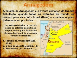 A batalha de Armagedom é o evento climático da Grande
Tribulação, quando todos os exércitos do mundo se
reúnem para vir contra Israel (Deus) e erradicar o povo
judeu uma vez por todas.
Armagedom
Um estudo de todos os trechos
sobre as batalhas dos últimos
tempos indica que a Batalha de
Armagedom terá três principais
campos de Batalha:
1. Planície de Armagedom (Apo.
16:16).
2. O Vale de Jeosafá (Joel 3:2, 12).
3. Bozra/Edom (Isa. 34:1-5, 63:1).
 