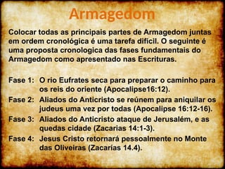Colocar todas as principais partes de Armagedom juntas
em ordem cronológica é uma tarefa difícil. O seguinte é
uma proposta cronologica das fases fundamentais do
Armagedom como apresentado nas Escrituras.
Fase 1: O rio Eufrates seca para preparar o caminho para
os reis do oriente (Apocalipse16:12).
Fase 2: Aliados do Anticristo se reúnem para aniquilar os
judeus uma vez por todas (Apocalipse 16:12-16).
Fase 3: Aliados do Anticristo ataque de Jerusalém, e as
quedas cidade (Zacarias 14:1-3).
Fase 4: Jesus Cristo retornará pessoalmente no Monte
das Oliveiras (Zacarías 14.4).
Armagedom
 