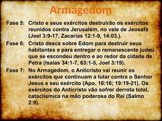 Fase 5: Cristo e seus exércitos destruirão os exércitos
reunidos contra Jerusalém, no vale de Jeosafá
(Joel 3:9-17, Zacarias 12:1-9, 14:03.).
Fase 6: Cristo desce sobre Edom para destruir seus
habitantes e para entregar o remanescente judeu
que se escondeu dentro e ao redor da cidade de
Petra (Isaías 34:1-7, 63:1-5, Joel 3:19).
Fase 7: No Armagedom, o Anticristo vai reunir os
exércitos que continuam a lutar contra o Senhor
Jesus e seu exército (Apo. 16:16; 19:19-21). Os
exércitos do Anticristo vão sofrer derrota total,
cataclísmica na mão poderosa do Rei (Salmo
2:9).
Armagedom
 