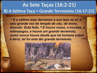 17
E o sétimo anjo derramou a sua taça no ar, e
saiu grande voz do templo do céu, do trono,
dizendo: Está feito. 18
E houve vozes, e trovões, e
relâmpagos, e houve um grande terremoto,
como nunca houve desde que há homens sobre
a terra; tal foi este tão grande terremoto.
As Sete Taças (16:2-21)
8) A Sétima Taça = Grande Terremoto (16:17-21)
 