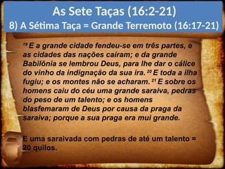 19
E a grande cidade fendeu-se em três partes, e
as cidades das nações caíram; e da grande
Babilônia se lembrou Deus, para lhe dar o cálice
do vinho da indignação da sua ira. 20
E toda a ilha
fugiu; e os montes não se acharam. 21
E sobre os
homens caiu do céu uma grande saraiva, pedras
do peso de um talento; e os homens
blasfemaram de Deus por causa da praga da
saraiva; porque a sua praga era mui grande.
E uma saraivada com pedras de até um talento =
20 quilos.
As Sete Taças (16:2-21)
8) A Sétima Taça = Grande Terremoto (16:17-21)
 