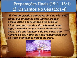 1
E vi outro grande e admirável sinal no céu: sete
anjos, que tinham as sete últimas pragas;
porque nelas é consumada a ira de Deus.
2
E vi um como mar de vidro misturado com
fogo; e também os que saíram vitoriosos da
besta, e da sua imagem, e do seu sinal, e do
número do seu nome, que estavam junto ao mar
de vidro, e tinham as harpas de Deus.
Preparações Finais (15:1 -16:1)
1) Os Santos No Céu (15:1-4)
 