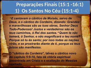 3
E cantavam o cântico de Moisés, servo de
Deus, e o cântico do Cordeiro, dizendo: Grandes
e maravilhosas são as tuas obras, Senhor Deus
Todo-Poderoso! Justos e verdadeiros são os
teus caminhos, ó Rei dos santos. 4
Quem te não
temerá, ó Senhor, e não magnificará o teu nome?
Porque só tu és santo; por isso todas as nações
virão, e se prostrarão diante de ti, porque os teus
juízos são manifestos.
O "cântico do Cordeiro", talvez o cântico novo
do capítulo 5:9-10, fala dá vitória espiritual
encontrada em Cristo e a exaltação do Messias
rejeitado.
Preparações Finais (15:1 -16:1)
1) Os Santos No Céu (15:1-4)
 