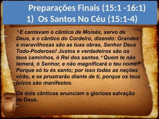 3
E cantavam o cântico de Moisés, servo de
Deus, e o cântico do Cordeiro, dizendo: Grandes
e maravilhosas são as tuas obras, Senhor Deus
Todo-Poderoso! Justos e verdadeiros são os
teus caminhos, ó Rei dos santos. 4
Quem te não
temerá, ó Senhor, e não magnificará o teu nome?
Porque só tu és santo; por isso todas as nações
virão, e se prostrarão diante de ti, porque os teus
juízos são manifestos.
Os dois cânticos anunciam a gloriosa salvação
de Deus.
Preparações Finais (15:1 -16:1)
1) Os Santos No Céu (15:1-4)
 