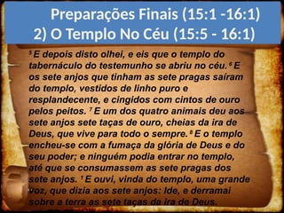 5
E depois disto olhei, e eis que o templo do
tabernáculo do testemunho se abriu no céu. 6
E
os sete anjos que tinham as sete pragas saíram
do templo, vestidos de linho puro e
resplandecente, e cingidos com cintos de ouro
pelos peitos. 7
E um dos quatro animais deu aos
sete anjos sete taças de ouro, cheias da ira de
Deus, que vive para todo o sempre. 8
E o templo
encheu-se com a fumaça da glória de Deus e do
seu poder; e ninguém podia entrar no templo,
até que se consumassem as sete pragas dos
sete anjos. 1
E ouvi, vinda do templo, uma grande
voz, que dizia aos sete anjos: Ide, e derramai
sobre a terra as sete taças da ira de Deus.
Preparações Finais (15:1 -16:1)
2) O Templo No Céu (15:5 - 16:1)
 