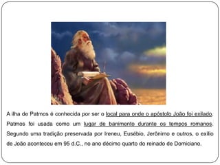 A ilha de Patmos é conhecida por ser o local para onde o apóstolo João foi exilado.
Patmos foi usada como um lugar de banimento durante os tempos romanos.
Segundo uma tradição preservada por Ireneu, Eusébio, Jerônimo e outros, o exílio
de João aconteceu em 95 d.C., no ano décimo quarto do reinado de Domiciano.
 