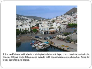 A ilha de Patmos está aberta a visitação turística até hoje, com cruzeiros partindo da
Grécia. O local onde João esteve exilado está conservado e é proibido tirar fotos do
local, segundo a lei grega.
 