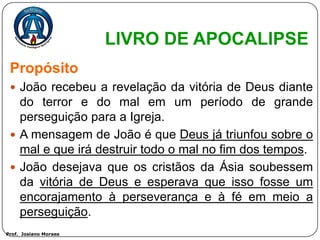 LIVRO DE APOCALIPSE
 Propósito
  João recebeu a revelação da vitória de Deus diante
   do terror e do mal em um período de grande
   perseguição para a Igreja.
  A mensagem de João é que Deus já triunfou sobre o
   mal e que irá destruir todo o mal no fim dos tempos.
  João desejava que os cristãos da Ásia soubessem
   da vitória de Deus e esperava que isso fosse um
   encorajamento à perseverança e à fé em meio a
   perseguição.
Prof. Josiano Moraes
 