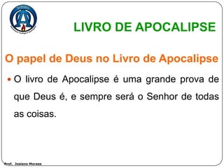LIVRO DE APOCALIPSE

O papel de Deus no Livro de Apocalipse
  O livro de Apocalipse é uma grande prova de

     que Deus é, e sempre será o Senhor de todas
     as coisas.



Prof. Josiano Moraes
 