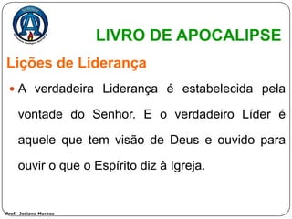 LIVRO DE APOCALIPSE
Lições de Liderança
  A verdadeira Liderança é estabelecida pela

     vontade do Senhor. E o verdadeiro Líder é

     aquele que tem visão de Deus e ouvido para

     ouvir o que o Espírito diz à Igreja.


Prof. Josiano Moraes
 