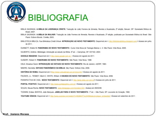 BIBLIOGRAFIA
             BÍBLIA SAGRADA. A BÍBLIA DA LIDERANÇA CRISTÃ. Tradução de João Ferreira de Almeida, Revista e Atualizada, 2ª edição, Barueri, SP: Sociedade Bíblica do
                  Brasil, 2007.
             BÍBLIA SAGRADA. A BÍBLIA DA MULHER. Tradução de João Ferreira de Almeida, Revista e Atualizada, 2ª edição, publicada por Sociedade Bíblica do Brasil. São
                  Paulo: Editora Mundo Cristão, 2003.

             BIBLIOTECA BÍBLICA. Sua Biblioteca Cristã Virtual. INTRODUÇÃO AO NOVO TESTAMENTO. Disponível em:< http://bibliotecabiblica.blogspot.com/> Acesso em julho
                  de 2011.

             DUNNETT, Walter M. PANORAMA DO NOVO TESTAMENTO– Curso Vida Nova de Teologia Básica; v. 3. São Paulo: Vida Nova, 2005.

             GILBERTO, Antônio. Bibliologia: introdução ao estudo da Bíblia. 4ª ed. – Campinas, SP: EETAD, 2003.

             GOOGLE IMAGENS. Disponível em:< http://www.google.com.br / >Acesso em agosto de 2011.

             GUNDRY, Robert H. PANORAMA DO NOVO TESTAMENTO. São Paulo: Vida Nova, 1998.

             HALE, Broadus David. INTRODUÇÃO AO ESTUDO DO NOVO TESTAMENTO. Rio de Janeiro: JUERP, 1983.

             MAERS, Henrietta. ESTUDO PANORÂMICO DA BÍBLIA. São Paulo: Editora Vida, 2006.

             HISTÓRIA DE ROMA. Disponível em:<http://www.culturabrasil.pro.br/roma.htm >Acesso em agosto de 2011.

             PACKER, J.L. TENNEY, Merril C. WHITE, William. O MUNDO DO NOVO TESTAMENTO. São Paulo: Vida Nova, 2006.

             PERSPECTIVA DE VIDA. NOVO TESTAMENTO. Disponível em:< http://jadai.sites.uol.com.br/> Acesso em julho de 2011.

             PORTAL POSITIVO. Disponível em:< http://www.portalpositivo.com.br/ >Acesso em agosto de 2011.

             SOUZA, Neusa Rocha. NOVO TESTAMENTO. www.bibliapage.com/novotest.html. Acesso em 09/03/08.

             TOGNINI, Enéas; BENTES, João Marques. JANELAS PARA O NOVO TESTAMENTO. 1ª ed. – São Paulo, SP: Louvores do Coração, 1992.

             YOUTUBE VÍDEOS. Disponível em:< http://www.youtube.com/watch?v=BQMmFTsU44I&feature=player_embedded >Acesso em setembro de 2011 .




Prof. Josiano Moraes
 