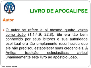 LIVRO DE APOCALIPSE
 Autor

  O autor se refere a si mesmo quatro vezes
     como João (1.1,4,9; 22.8). Ele era tão bem
     conhecido por seus leitores e sua autoridade
     espiritual era tão amplamente reconhecida que
     ele não precisou estabelecer suas credenciais. A
     Antiga      tradição    eclesiásticas    atribui
     unanimemente este livro ao apóstolo João.

Prof. Josiano Moraes
 