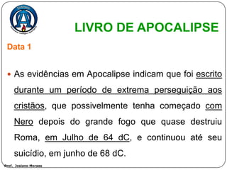 LIVRO DE APOCALIPSE
 Data 1


  As evidências em Apocalipse indicam que foi escrito

     durante um período de extrema perseguição aos
     cristãos, que possivelmente tenha começado com
     Nero depois do grande fogo que quase destruiu
     Roma, em Julho de 64 dC, e continuou até seu
     suicídio, em junho de 68 dC.
Prof. Josiano Moraes
 