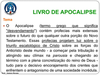 LIVRO DE APOCALIPSE
 Tema
  O       Apocalipse    (termo   grego    que    significa
     "desvendamento") contém profecias mais extensas
     sobre o futuro do que qualquer outra porção do Novo
     Testamento. Essas profecias projetam luz sobre o
     triunfo escatológico de Cristo sobre as forças do
     Anticristo deste mundo - a começar pela tribulação e
     atingindo seu clímax na parousia e chegando ao
     término com a plena concretização do reino de Deus -
     tudo para o decisivo encorajamento dos crentes que
     enfrentem o antagonismo de uma sociedade incrédula.
Prof. Josiano Moraes
 