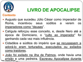 LIVRO DE APOCALIPSE
 Contexto
  Augusto que sucedeu Júlio César como imperador de
   Roma, incentivou seus súditos a verem os
   imperadores como “deuses”.
  Calígula reforçou esse conceito, e, desde Nero até a
   época de Domiciano, o “culto ao imperador” foi
   ganhando cada vez mais influência.
  Cidadãos e súditos do império que se recusassem a
   adorá-lo eram torturados, executados ou exilados
   como traidores.
  João foi exilado na ilha de Patmos, onde havia uma
   prisão e uma pedreira. Escreveu Apocalipse durante
Prof. Josiano Moraes
 