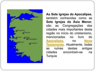 As Sete igrejas do Apocalipse,
também conhecidas como as
Sete Igrejas da Ásia Menor,
são as Congregações das
cidades mais importantes desta
região no início do cristianismo,
mencionadas      no    livro    do
Apocalipse,        no        Novo
Testamento. Atualmente, todas
as    ruínas    destas     antigas
cidades      encontram-se       na
Turquia
 
