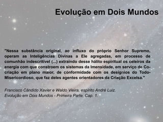 Evolução em Dois Mundos



"Nessa substância original, ao influxo do próprio Senhor Supremo,
operam as Inteligências Divinas a Ele agregadas, em processo de
comunhão indescritível (...) extraindo desse hálito espiritual os celeiros da
energia com que constroem os sistemas da Imensidade, em serviço de Co-
criação em plano maior, de conformidade com os desígnios do Todo-
Misericordioso, que faz deles agentes orientadores da Criação Excelsa."


Francisco Cândido Xavier e Waldo Vieira, espírito André Luiz.
Evolução em Dois Mundos - Primeira Parte, Cap. 1.
 
