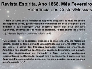 Revista Espírita, Ano 1868, Mês Fevereiro
           Referência aos Cristos/Messias

"A lado de Deus estão numerosos Espíritos chegados ao topo da escala
dos Espíritos puros, que mereceram ser iniciados em seus desígnios, para
dirigirem a sua execução. Deus escolheu dentre eles seus enviados
superiores, encarregados de missões especiais. Podeis chamá-los Cristos
(...)." Revista Espírita - Lacordaire - Paris, 1862.


"Os Messias, seres superiores, chegados ao mais alto grau da hierarquia
celeste, depois de terem atingido uma perfeição que os torna infalíveis daí
por diante, e acima das fraquezas humanas, mesmo na encarnação.
Admitidos nos conselhos do Altíssimo, recebem diretamente sua palavra,
que são encarregados de transmitir e fazer cumprir. Verdadeiros
representantes da Divindade, da qual tem o pensamento, é entre eles que
Deus escolhe seus enviados especiais, ou seus Messias, para as grandes
missões gerais (...)."
 