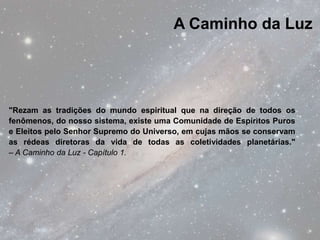 A Caminho da Luz




"Rezam as tradições do mundo espiritual que na direção de todos os
fenômenos, do nosso sistema, existe uma Comunidade de Espíritos Puros
e Eleitos pelo Senhor Supremo do Universo, em cujas mãos se conservam
as rédeas diretoras da vida de todas as coletividades planetárias."
– A Caminho da Luz - Capítulo 1.
 