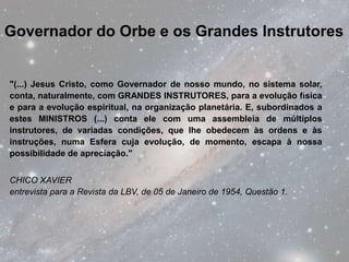 Governador do Orbe e os Grandes Instrutores


"(...) Jesus Cristo, como Governador de nosso mundo, no sistema solar,
conta, naturalmente, com GRANDES INSTRUTORES, para a evolução física
e para a evolução espiritual, na organização planetária. E, subordinados a
estes MINISTROS (...) conta ele com uma assembleia de múltiplos
instrutores, de variadas condições, que lhe obedecem às ordens e às
instruções, numa Esfera cuja evolução, de momento, escapa à nossa
possibilidade de apreciação."


CHICO XAVIER
entrevista para a Revista da LBV, de 05 de Janeiro de 1954, Questão 1.
 