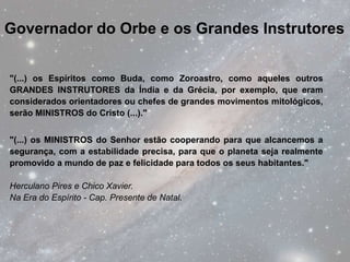 Governador do Orbe e os Grandes Instrutores


"(...) os Espíritos como Buda, como Zoroastro, como aqueles outros
GRANDES INSTRUTORES da Índia e da Grécia, por exemplo, que eram
considerados orientadores ou chefes de grandes movimentos mitológicos,
serão MINISTROS do Cristo (...)."


"(...) os MINISTROS do Senhor estão cooperando para que alcancemos a
segurança, com a estabilidade precisa, para que o planeta seja realmente
promovido a mundo de paz e felicidade para todos os seus habitantes."

Herculano Pires e Chico Xavier.
Na Era do Espírito - Cap. Presente de Natal.
 