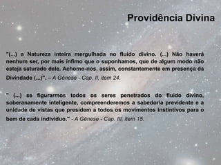 Providência Divina


"(...) a Natureza inteira mergulhada no fluido divino. (...) Não haverá
nenhum ser, por mais ínfimo que o suponhamos, que de algum modo não
esteja saturado dele. Achomo-nos, assim, constantemente em presença da
Divindade (...)". – A Gênese - Cap. II, item 24.


" (...) se figurarmos todos os seres penetrados do fluido divino,
soberanamente inteligente, compreenderemos a sabedoria previdente e a
unidade de vistas que presidem a todos os movimentos instintivos para o
bem de cada indivíduo." - A Gênese - Cap. III, item 15.
 