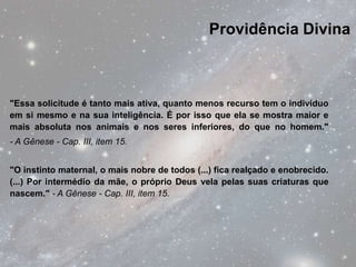 Providência Divina



"Essa solicitude é tanto mais ativa, quanto menos recurso tem o indivíduo
em si mesmo e na sua inteligência. É por isso que ela se mostra maior e
mais absoluta nos animais e nos seres inferiores, do que no homem."
- A Gênese - Cap. III, item 15.


"O instinto maternal, o mais nobre de todos (...) fica realçado e enobrecido.
(...) Por intermédio da mãe, o próprio Deus vela pelas suas criaturas que
nascem." - A Gênese - Cap. III, item 15.
 