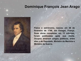 Dominique François Jean Arago




    Físico e astrônomo, nasceu em 26 de
    fevereiro de 1786, em Estagel, França.
    Suas obras completas, em 13 volumes,
    foram publicadas após sua morte.
    Ocupou diversos cargos políticos, entre
    eles o de Deputado, Ministro da Marinha e
    Ministro da Guerra.
 