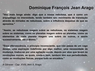 Dominique François Jean Arago
"Vou mais longe ainda: digo que a nossa nebulosa, que é como um
arquipélago na imensidade, tendo também seu movimento de translação
através de miríades de nebulosas, sobre a influência daquelas de que se
aproxima."

"Assim, as nebulosas reagem sobre as nebulosas, os sistemas reagem
sobre os sistemas, como os planetas reagem sobre os planetas, como os
elementos de cada planeta reagem uns sobre os outros, e assim
sucessivamente, até o átomo."

"Essa efervescência, a princípio inconsciente, que não passa de um vago
desejo, uma aspiração indefinida por algo melhor, uma necessidade de
mudança, traduz-se por uma agitação surda, depois por atos que levam às
revoluções morais, as quais, crede-o bem, também têm sua periodicidade,
como as revoluções físicas, porque tudo se encadeia."

A Gênese - Cap. XVIII, item 8, Arago.
 