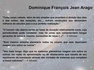 Dominique François Jean Arago

"Cada corpo celeste, além da leis simples que presidem à divisão dos dias
e das noites, das estações, etc..., sofrem revoluções que demandam
milhares de séculos para a sua perfeita realização."

"O homem não abarca senão as fases de duração relativamente curta, cuja
periodicidade pode constatar; mas há umas que compreendem longas
gerações de seres e, mesmo, sucessões de raças (...)". - A Gênese.

"Num mesmo sistema planetário todos os corpos que dele dependem
reagem uns sobre os outros".

"Vou mais longe: digo que os sistemas planetários reagem uns sobre os
outros, em razão da aproximação ou do afastamento que resulta de seu
movimento de translação através das miríades de sistemas que compõem
a nossa nebulosa". – A Gênese.
 