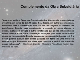 Complemento da Obra Subsidiária


"Apareceu então a Terra, na Comunidade dos Mundos do nosso sistema
evolutivo, em torno do Sol. O nosso Sol, depois, em outra face do painel,
evoluindo para a constelação que, se não me engano, é chamada de
Andrômeda. Depois, essa constelação, arrastando o nosso sistema e
outros, evoluía em direção a outra constelação que já não tinha nome na
minha cabeça. Essa outra constelação avançava para outra muito maior
dentro da nossa galáxia. Depois, apareceu a nossa galáxia, imensa (...). E a
nossa galáxia evoluía com outras galáxias em torno de uma nebulosa
enorme e que Emmanuel me disse que passava a evoluir em torno de
outras nebulosas". - Na Era do Espírito - Herculano Pires/Chico Xavier, Cap.
Presente de Natal.
 