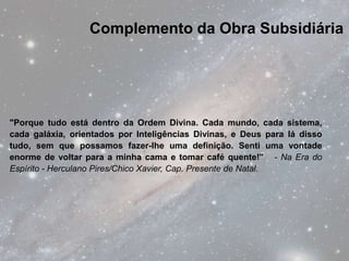 Complemento da Obra Subsidiária




"Porque tudo está dentro da Ordem Divina. Cada mundo, cada sistema,
cada galáxia, orientados por Inteligências Divinas, e Deus para lá disso
tudo, sem que possamos fazer-lhe uma definição. Senti uma vontade
enorme de voltar para a minha cama e tomar café quente!" - Na Era do
Espírito - Herculano Pires/Chico Xavier, Cap. Presente de Natal.
 