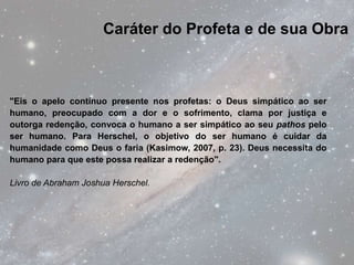 Caráter do Profeta e de sua Obra



"Eis o apelo contínuo presente nos profetas: o Deus simpático ao ser
humano, preocupado com a dor e o sofrimento, clama por justiça e
outorga redenção, convoca o humano a ser simpático ao seu pathos pelo
ser humano. Para Herschel, o objetivo do ser humano é cuidar da
humanidade como Deus o faria (Kasimow, 2007, p. 23). Deus necessita do
humano para que este possa realizar a redenção".

Livro de Abraham Joshua Herschel.
 