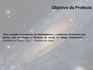 Objetivo da Profecia




"Com respeito às profecias de Nostradamus (...) pede-nos Emmanuel para
lermos com meditação a Parábola de Jonas no Antigo Testamento." -
Encontros no Tempo, Cap. 1 - Parábola de Jonas.
 