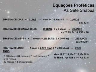 Equações Proféticas
                                               As Sete Shabua

SHABUA DE DIAS − 7 DIAS → Num 14:34, Ez: 4:6 → 7 ANOS
                                                     Lev 12:5

SHABUA DE SEMANAS (DIAS) − 49 DIAS ( 7 x 7 dias) → 49 ANOS
                                          Lev 23:15, Dt 16:9/10 e 16

SHABUA DE MESES − 7 meses = 210 DIAS ( 7 x 30 dias) → 210 ANOS
                                                      Ez 39:12/14

SHABUA DE ANOS − 7 anos = 2.520 DIAS ( 7 x 360 dias) → 2.520
ANOS
                                          Gen 29:27/28, Dn 7:25, Ez 39:9
 2.520 dias = 84 meses = 2 x 42 meses = 7
                                          Is 38:5/8, Ap 12:6 e 14, Ap 13:5
 x 12 meses
 12 meses = 1 ano profético
 