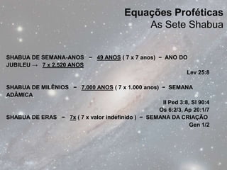 Equações Proféticas
                                            As Sete Shabua


SHABUA DE SEMANA-ANOS − 49 ANOS ( 7 x 7 anos) − ANO DO
JUBILEU → 7 x 2.520 ANOS
                                                      Lev 25:8

SHABUA DE MILÊNIOS − 7.000 ANOS ( 7 x 1.000 anos) − SEMANA
ADÂMICA
                                                   II Ped 3:8, Sl 90:4
                                                  Os 6:2/3, Ap 20:1/7
SHABUA DE ERAS − 7x ( 7 x valor indefinido ) − SEMANA DA CRIAÇÃO
                                                              Gen 1/2
 