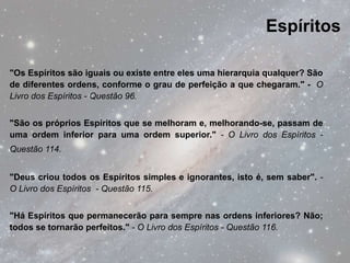 Espíritos

"Os Espíritos são iguais ou existe entre eles uma hierarquia qualquer? São
de diferentes ordens, conforme o grau de perfeição a que chegaram." - O
Livro dos Espíritos - Questão 96.


"São os próprios Espíritos que se melhoram e, melhorando-se, passam de
uma ordem inferior para uma ordem superior." - O Livro dos Espíritos -
Questão 114.


"Deus criou todos os Espíritos simples e ignorantes, isto é, sem saber". -
O Livro dos Espíritos - Questão 115.


"Há Espíritos que permanecerão para sempre nas ordens inferiores? Não;
todos se tornarão perfeitos." - O Livro dos Espíritos - Questão 116.
 