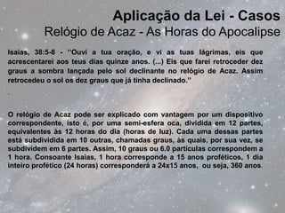 Aplicação da Lei - Casos
          Relógio de Acaz - As Horas do Apocalipse
Isaias, 38:5-8 - ‘’Ouvi a tua oração, e vi as tuas lágrimas, eis que
acrescentarei aos teus dias quinze anos. (...) Eis que farei retroceder dez
graus a sombra lançada pelo sol declinante no relógio de Acaz. Assim
retrocedeu o sol os dez graus que já tinha declinado.’’
.


O relógio de Acaz pode ser explicado com vantagem por um dispositivo
correspondente, isto é, por uma semi-esfera oca, dividida em 12 partes,
equivalentes às 12 horas do dia (horas de luz). Cada uma dessas partes
está subdividida em 10 outras, chamadas graus, às quais, por sua vez, se
subdividem em 6 partes. Assim, 10 graus ou 6.0 partículas correspondem a
1 hora. Consoante Isaias, 1 hora corresponde a 15 anos proféticos, 1 dia
inteiro profético (24 horas) corresponderá a 24x15 anos, ou seja, 360 anos.
 