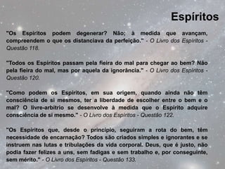 Espíritos
"Os Espíritos podem degenerar? Não; à medida que avançam,
compreendem o que os distanciava da perfeição." - O Livro dos Espíritos -
Questão 118.

"Todos os Espíritos passam pela fieira do mal para chegar ao bem? Não
pela fieira do mal, mas por aquela da ignorância." - O Livro dos Espíritos -
Questão 120.

"Como podem os Espíritos, em sua origem, quando ainda não têm
consciência de si mesmos, ter a liberdade de escolher entre o bem e o
mal? O livre-arbítrio se desenvolve à medida que o Espírito adquire
consciência de si mesmo." - O Livro dos Espíritos - Questão 122.

"Os Espíritos que, desde o princípio, seguiram a rota do bem, têm
necessidade de encarnação? Todos são criados simples e ignorantes e se
instruem nas lutas e tribulações da vida corporal. Deus, que é justo, não
podia fazer felizes a uns, sem fadigas e sem trabalho e, por conseguinte,
sem mérito." - O Livro dos Espíritos - Questão 133.
 