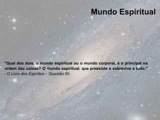 Mundo Espiritual




"Qual dos dois, o mundo espiritual ou o mundo corporal, é o principal na
ordem das coisas? O mundo espiritual, que preexiste e sobrevive a tudo."
- O Livro dos Espíritos - Questão 85.
 