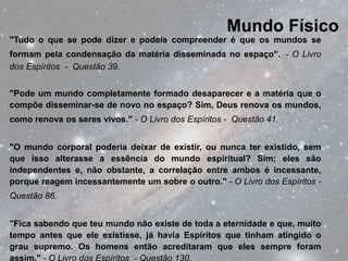 Mundo Físico
"Tudo o que se pode dizer e podeis compreender é que os mundos se
formam pela condensação da matéria disseminada no espaço". - O Livro
dos Espíritos - Questão 39.


"Pode um mundo completamente formado desaparecer e a matéria que o
compõe disseminar-se de novo no espaço? Sim, Deus renova os mundos,
como renova os seres vivos." - O Livro dos Espíritos - Questão 41.


"O mundo corporal poderia deixar de existir, ou nunca ter existido, sem
que isso alterasse a essência do mundo espiritual? Sim; eles são
independentes e, não obstante, a correlação entre ambos é incessante,
porque reagem incessantemente um sobre o outro." - O Livro dos Espíritos -
Questão 86.


"Fica sabendo que teu mundo não existe de toda a eternidade e que, muito
tempo antes que ele existisse, já havia Espíritos que tinham atingido o
grau supremo. Os homens então acreditaram que eles sempre foram
assim." - O Livro dos Espíritos - Questão 130.
 