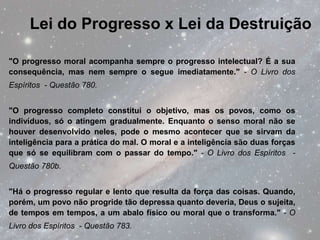 Lei do Progresso x Lei da Destruição

"O progresso moral acompanha sempre o progresso intelectual? É a sua
consequência, mas nem sempre o segue imediatamente." - O Livro dos
Espíritos - Questão 780.


"O progresso completo constitui o objetivo, mas os povos, como os
indivíduos, só o atingem gradualmente. Enquanto o senso moral não se
houver desenvolvido neles, pode o mesmo acontecer que se sirvam da
inteligência para a prática do mal. O moral e a inteligência são duas forças
que só se equilibram com o passar do tempo." - O Livro dos Espíritos -
Questão 780b.


"Há o progresso regular e lento que resulta da força das coisas. Quando,
porém, um povo não progride tão depressa quanto deveria, Deus o sujeita,
de tempos em tempos, a um abalo físico ou moral que o transforma." - O
Livro dos Espíritos - Questão 783.
 
