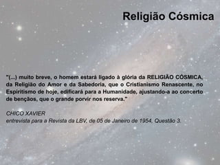 Religião Cósmica




"(...) muito breve, o homem estará ligado à glória da RELIGIÃO CÓSMICA,
da Religião do Amor e da Sabedoria, que o Cristianismo Renascente, no
Espiritismo de hoje, edificará para a Humanidade, ajustando-a ao concerto
de bençãos, que o grande porvir nos reserva."

CHICO XAVIER
entrevista para a Revista da LBV, de 05 de Janeiro de 1954, Questão 3.
 