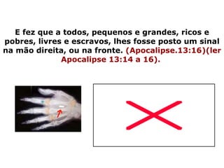 E fez que a todos, pequenos e grandes, ricos e pobres, livres e escravos, lhes fosse posto um sinal na mão direita, ou na fronte.  (Apocalipse.13:16)(ler Apocalipse 13:14 a 16).   