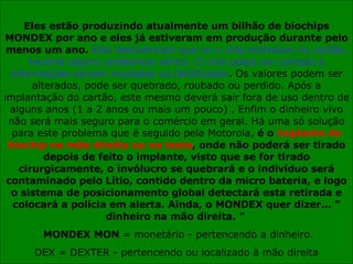 Eles estão produzindo atualmente um bilhão de biochips MONDEX por ano e eles já estiveram em produção durante pelo menos um ano.  Eles descobriram que se o chip estivesse no cartão, haveria alguns problemas sérios. O chip podia ser cortado e informações seriam mudadas ou falsificadas . Os valores podem ser alterados, pode ser quebrado, roubado ou perdido. Após a implantação do cartão, este mesmo deverá sair fora de uso dentro de alguns anos (1 a 2 anos ou mais um pouco) . Enfim o dinheiro vivo não será mais seguro para o comércio em geral. Há uma só solução para este problema que é seguido pela Motorola,  é o  implante do biochip na mão direita ou na testa , onde não poderá ser tirado depois de feito o implante, visto que se for tirado cirurgicamente, o invólucro se quebrará e o indivíduo será contaminado pelo Lítio, contido dentro da micro bateria, e logo o sistema de posicionamento global detectará esta retirada e colocará a polícia em alerta. Ainda, o MONDEX quer dizer... " dinheiro na mão direita. "   MONDEX MON  = monetário - pertencendo a dinheiro. DEX = DEXTER - pertencendo ou localizado à mão direita 