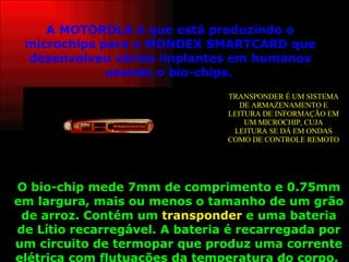 A MOTOROLA é que está produzindo o microchips para o MONDEX SMARTCARD que desenvolveu vários implantes em humanos usando o bio-chips.   O bio-chip mede 7mm de comprimento e 0.75mm em largura, mais ou menos o tamanho de um grão de arroz. Contém um  transponder  e uma bateria de Lítio recarregável. A bateria é recarregada por um circuito de termopar que produz uma corrente elétrica com flutuações da temperatura do corpo.   TRANSPONDER É UM SISTEMA DE ARMAZENAMENTO E LEITURA DE INFORMAÇÃO EM UM MICROCHIP, CUJA LEITURA SE DÁ EM ONDAS COMO DE CONTROLE REMOTO 