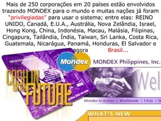 Mais de 250 corporações em 20 países estão envolvidos trazendo MONDEX para o mundo e muitas nações já foram  “privilegiadas”  para usar o sistema; entre elas: REINO UNIDO, Canadá, E.U.A., Austrália, Nova Zelândia, Israel, Hong Kong, China, Indonésia, Macau, Malásia, Filipinas, Cingapura, Tailândia, Índia, Taiwan, Sri Lanka, Costa Rica, Guatemala, Nicarágua, Panamá, Honduras, El Salvador e agora Brasil...   