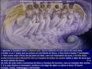 A Os sete anjos preparados para tocar trombetas Ap 8: 1-5
1 Quando o Cordeiro abriu o sétimo selo, houve silêncio no céu cerca de meia hora.
2 Então vi os 7 anjos que se acham em pé diante de Deus, e lhes foram dadas 7 trombetas.
3 Veio outro anjo e ficou de pé junto ao altar, com um incensário de ouro, e foi-lhe dado
muito incenso para oferecê-lo com as orações de todos os santos sobre o altar de ouro que
se acha diante do trono; 4 e
da mão do anjo subiu à presença de Deus a fumaça do incenso, com as orações dos santos
5 E o anjo tomou o incensário, encheu-o do fogo do altar e o atirou à terra. E houve
trovões, vozes, relâmpagos e terremoto.
 