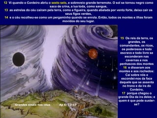 Grandes sinais nos céus Ap 6: 12-17
12 Vi quando o Cordeiro abriu o sexto selo, e sobreveio grande terremoto. O sol se tornou negro como
saco de crina, a lua toda, como sangue,
13 as estrelas do céu caíram pela terra, como a figueira, quando abalada por vento forte, deixa cair os
seus figos verdes,
14 e o céu recolheu-se como um pergaminho quando se enrola. Então, todos os montes e ilhas foram
movidos do seu lugar.
15 Os reis da terra, os
grandes, os
comandantes, os ricos,
os poderosos e todo
escravo e todo livre se
esconderam nas
cavernas e nos
penhascos dos montes
16 e disseram aos
montes e aos rochedos:
Caí sobre nós e
escondei-nos da face
daquele que se assenta
no trono e da ira do
Cordeiro,
17 porque chegou o
grande Dia da ira deles; e
quem é que pode suster-
se?
 