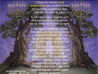As duas testemunhas
mártires Ap 11: 3-6
3 Darei às minhas duas
testemunhas que profetizem por
mil duzentos e sessenta dias,
vestidas de pano de saco.
4 São estas as 2 oliveiras e os
dois candeeiros que se acham
em pé diante do Senhor da terra.
5 Se alguém pretende causar-
lhes dano, sai fogo da sua boca
e devora os inimigos; sim, se
alguém pretender causar-lhes
dano, certamente, deve morrer.
6 Elas têm autoridade para
fechar o céu, para que não chova
durante os dias em que
profetizarem. Têm autoridade
também sobre as águas, para
convertê-las em sangue, bem
como para ferir a terra com toda
sorte de flagelos, tantas vezes
quantas quiserem.
 